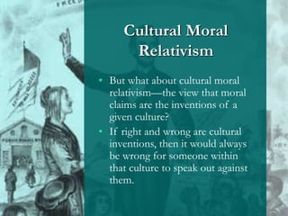 Cultural Moral
Relativism
• But what about cultural moral
relativism—the view that moral
claims are the inventions of a
given culture?
• If right and wrong are cultural
inventions, then it would always
be wrong for someone within
that culture to speak out against
them.
 