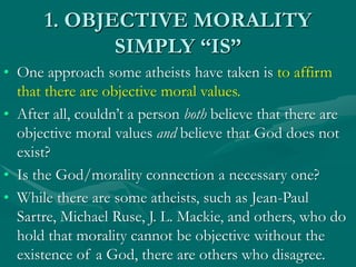 1. OBJECTIVE MORALITY
SIMPLY “IS”
• One approach some atheists have taken is to affirm
that there are objective moral values.
• After all, couldn’t a person both believe that there are
objective moral values and believe that God does not
exist?
• Is the God/morality connection a necessary one?
• While there are some atheists, such as Jean-Paul
Sartre, Michael Ruse, J. L. Mackie, and others, who do
hold that morality cannot be objective without the
existence of a God, there are others who disagree.
 