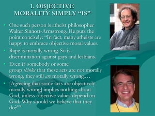1. OBJECTIVE
MORALITY SIMPLY “IS”
• One such person is atheist philosopher
Walter Sinnott-Armstrong. He puts the
point concisely: “In fact, many atheists are
happy to embrace objective moral values.
• Rape is morally wrong. So is
discrimination against gays and lesbians.
• Even if somebody or some
group thinks that these acts are not morally
wrong, they still are morally wrong.…
• [Agreeing that some acts are objectively
morally wrong] implies nothing about
God, unless objective values depend on
God. Why should we believe that they
do?”9
 