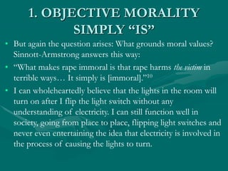 1. OBJECTIVE MORALITY
SIMPLY “IS”
• But again the question arises: What grounds moral values?
Sinnott-Armstrong answers this way:
• “What makes rape immoral is that rape harms the victim in
terrible ways… It simply is [immoral].”10
• I can wholeheartedly believe that the lights in the room will
turn on after I flip the light switch without any
understanding of electricity. I can still function well in
society, going from place to place, flipping light switches and
never even entertaining the idea that electricity is involved in
the process of causing the lights to turn.
 