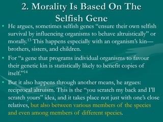 2. Morality Is Based On The
Selfish Gene
• He argues, sometimes selfish genes “ensure their own selfish
survival by influencing organisms to behave altruistically” or
morally.13 This happens especially with an organism’s kin—
brothers, sisters, and children.
• For “a gene that programs individual organisms to favour
their genetic kin is statistically likely to benefit copies of
itself.”14
• But it also happens through another means, he argues:
reciprocal altruism. This is the “you scratch my back and I’ll
scratch yours” idea, and it takes place not just with one’s close
relatives, but also between various members of the species
and even among members of different species.
 
