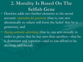 2. Morality Is Based On The
Selfish Gene
• Dawkins adds two further elements to his moral
account: reputation for generosity (that is, one acts
altruistically so others will form the belief that he is
generous), and
• Buying authentic advertising (that is, one acts morally in
order to prove that he has more than another—that he
is dominant and superior—and so can afford to be
altruistic and moral).
 