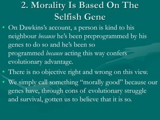 2. Morality Is Based On The
Selfish Gene
• On Dawkins’s account, a person is kind to his
neighbour because he’s been preprogrammed by his
genes to do so and he’s been so
programmed because acting this way confers
evolutionary advantage.
• There is no objective right and wrong on this view.
• We simply call something “morally good” because our
genes have, through eons of evolutionary struggle
and survival, gotten us to believe that it is so.
 