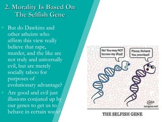 2. Morality Is Based On
The Selfish Gene
• But do Dawkins and
other atheists who
affirm this view really
believe that rape,
murder, and the like are
not truly and universally
evil, but are merely
socially taboo for
purposes of
evolutionary advantage?
• Are good and evil just
illusions conjured up by
our genes to get us to
behave in certain ways?
 