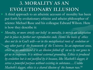 3. MORALITY AS AN
EVOLUTIONARY ILLUSION
• A third approach to an atheistic account of morality has been
put forth by evolutionary ethicist and atheist philosopher of
science Michael Ruse and his colleague Edward Wilson. Here
is how they describe it:
• Morality, or more strictly our belief in morality, is merely an adaptation
put in place to further our reproductive ends. Hence the basis of ethics
does not lie in God’s will—or in the metaphorical roots of evolution or
any other part of the framework of the Universe. In an important sense,
ethics as we understand it is an illusion fobbed off on us by our genes to
get us to cooperate. It is without external grounding. Ethics is produced
by evolution but is not justified by it because, like Macbeth’s dagger, it
serves a powerful purpose without existing in substance.…Unlike
Macbeth’s dagger, ethics is a shared illusion of the human race.16
 