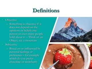 Definitions
• Objective
– Something is objective if it
does not depend on the
opinions or beliefs one
person or even many people
hold about it. – Think of an
Object, say a mountain
• Subjective
– Based on or influenced by
personal feelings or
preference – for example
which do you prefer
chocolate or strawberry
 