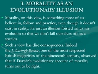 3. MORALITY AS AN
EVOLUTIONARY ILLUSION
• Morality, on this view, is something most of us
believe in, follow, and practice, even though it doesn’t
exist in reality; it’s just an illusion foisted on us via
evolution so that we don’t kill ourselves off as a
species.
• Such a view has dire consequences. Indeed
the Edinburgh Review, one of the most respected
British magazines of the nineteenth century, observed
that if Darwin’s evolutionary account of morality
turns out to be right.
 