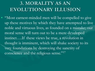 3. MORALITY AS AN
EVOLUTIONARY ILLUSION
• “Most earnest-minded men will be compelled to give
up these motives by which they have attempted to live
noble and virtuous lives, as founded on a mistake; our
moral sense will turn out to be a mere developed
instinct….If these views be true, a revolution in
thought is imminent, which will shake society to its
very foundations by destroying the sanctity of
conscience and the religious sense.”17
 