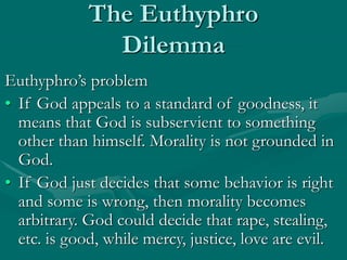 The Euthyphro
Dilemma
Euthyphro’s problem
• If God appeals to a standard of goodness, it
means that God is subservient to something
other than himself. Morality is not grounded in
God.
• If God just decides that some behavior is right
and some is wrong, then morality becomes
arbitrary. God could decide that rape, stealing,
etc. is good, while mercy, justice, love are evil.
 