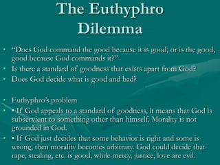 The Euthyphro
Dilemma
• “Does God command the good because it is good, or is the good,
good because God commands it?”
• Is there a standard of goodness that exists apart from God?
• Does God decide what is good and bad?
• Euthyphro’s problem
• • If God appeals to a standard of goodness, it means that God is
subservient to something other than himself. Morality is not
grounded in God.
• • If God just decides that some behavior is right and some is
wrong, then morality becomes arbitrary. God could decide that
rape, stealing, etc. is good, while mercy, justice, love are evil.
 