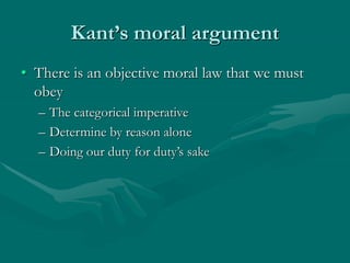 Kant’s moral argument
• There is an objective moral law that we must
obey
– The categorical imperative
– Determine by reason alone
– Doing our duty for duty’s sake
 