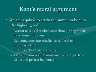 Kant’s moral argument
• We are required to attain the summum bonum
(the highest good)
– Reason tells us that obedience should bring about
the summum bonum
– But sometimes our obedience can lead to
misinterpretation
• This can lead to more suffering
– The summum bonum must involve both perfect
virtue and perfect happiness
 