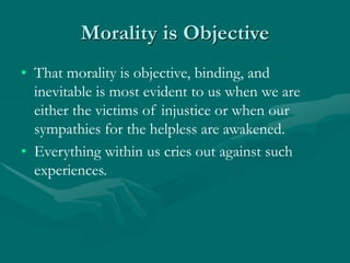 Morality is Objective
• That morality is objective, binding, and
inevitable is most evident to us when we are
either the victims of injustice or when our
sympathies for the helpless are awakened.
• Everything within us cries out against such
experiences.
 