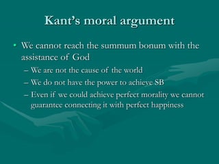 Kant’s moral argument
• We cannot reach the summum bonum with the
assistance of God
– We are not the cause of the world
– We do not have the power to achieve SB
– Even if we could achieve perfect morality we cannot
guarantee connecting it with perfect happiness
 