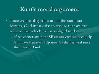 Kant’s moral argument
• Since we are obliged to attain the summum
bonum, God must exist to ensure that we can
achieve that which we are obliged to do.
– If we cannot attain the SB on our own we need help
– It follows that such help must be the best and must
therefore be God
 