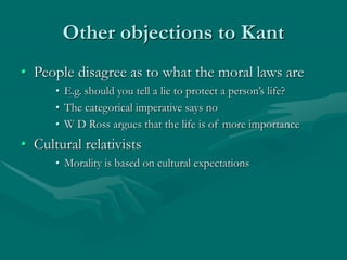 Other objections to Kant
• People disagree as to what the moral laws are
• E.g. should you tell a lie to protect a person’s life?
• The categorical imperative says no
• W D Ross argues that the life is of more importance
• Cultural relativists
• Morality is based on cultural expectations
 