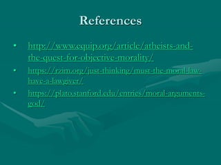 References
• http://www.equip.org/article/atheists-and-
the-quest-for-objective-morality/
• https://rzim.org/just-thinking/must-the-moral-law-
have-a-lawgiver/
• https://plato.stanford.edu/entries/moral-arguments-
god/
 