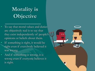 Morality is
Objective
• To say that moral values and duties
are objectively real is to say that
they exist independently of people’s
opinions or beliefs about them.
• If something is right, it would be
right even if everybody believed it
was wrong.
• And if something is wrong, it is
wrong even if everyone believes it
is right.
 