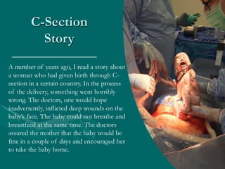 C-Section
Story
A number of years ago, I read a story about
a woman who had given birth through C-
section in a certain country. In the process
of the delivery, something went horribly
wrong. The doctors, one would hope
inadvertently, inflicted deep wounds on the
baby’s face. The baby could not breathe and
breastfeed at the same time. The doctors
assured the mother that the baby would be
fine in a couple of days and encouraged her
to take the baby home.
 