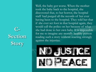 C-
Section
Story
Well, the baby got worse. When the mother
took the baby back to the hospital, she
discovered that, to her horror, the hospital
staff had purged all the records of her ever
having been to the hospital. They told her that
if she ever set foot in that hospital again, they
would call the police on her because of what
she had done to her own baby. It is impossible
for me to imagine any morally healthy person
reading such a story without reacting strongly
against the injustice.
 