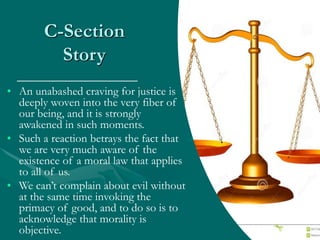 C-Section
Story
• An unabashed craving for justice is
deeply woven into the very fiber of
our being, and it is strongly
awakened in such moments.
• Such a reaction betrays the fact that
we are very much aware of the
existence of a moral law that applies
to all of us.
• We can’t complain about evil without
at the same time invoking the
primacy of good, and to do so is to
acknowledge that morality is
objective.
 