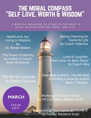 the moral compass
"Self Love, Worth & Wisdom"
A M O N T H L Y M A G A Z I N E T O S T A N D U P F O R W H A T I S
R I G H T I N R E L A T I O N S H I P S , W O R K , A N D L I F E .
MARCH
I S S U E
2 0 1 7
Spring Cleaning for
Home for Life
by Coach Valencia
Health and Joy-
Living in Wisdom
by
Dr. Renee Mason
The Power of Identity
by Author & Coach
Brian Brockhoff
Working in Chaotic Times
by HR Consultant Natalie Smith
Researching Your Home, It's Worth it!
by Realtor Marteina Scott
The Moral Compass
by Coach Cabrina
Love & Laughter
"Dear Love, I'm Back Baby!"
by Coach Alka
Dear New Authors...The Mindset
of Writing a book by Author
Mark C. Booker
 