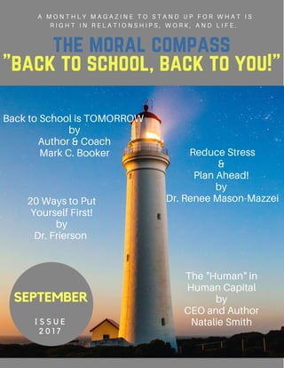 the moral compass
"back to school, back to you!"
A M O N T H L Y M A G A Z I N E T O S T A N D U P F O R W H A T I S
R I G H T I N R E L A T I O N S H I P S , W O R K , A N D L I F E .
SEPTEMBER
I S S U E
2 0 1 7
20 Ways to Put
Yourself First!
by
Dr. Frierson
Back to School is TOMORROW
by
Author & Coach
Mark C. Booker
The "Human" in
Human Capital
by
CEO and Author
Natalie Smith
Reduce Stress
&
Plan Ahead!
by
Dr. Renee Mason-Mazzei
 