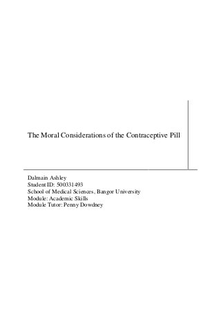 The Moral Considerations of the Contraceptive Pill




Dalmain Ashley
Student ID: 500331493
School of Medical Sciences, Bangor University
Module: Academic Skills
Module Tutor: Penny Dowdney
 