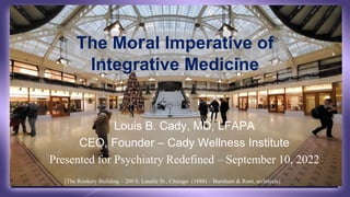 The Moral Imperative of
Integrative Medicine
Louis B. Cady, MD, LFAPA
CEO, Founder – Cady Wellness Institute
Presented for Psychiatry Redefined – September 10, 2022
[The Rookery Building – 209 S. Lasalle St., Chicago (1888) – Burnham & Root, architects]
 