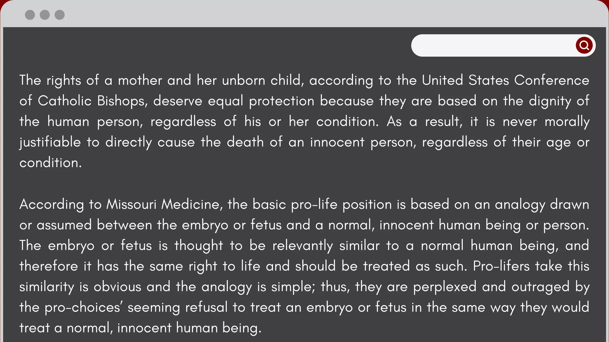 The rights of a mother and her unborn child, according to the United States Conference
of Catholic Bishops, deserve equal protection because they are based on the dignity of
the human person, regardless of his or her condition. As a result, it is never morally
justifiable to directly cause the death of an innocent person, regardless of their age or
condition.
According to Missouri Medicine, the basic pro-life position is based on an analogy drawn
or assumed between the embryo or fetus and a normal, innocent human being or person.
The embryo or fetus is thought to be relevantly similar to a normal human being, and
therefore it has the same right to life and should be treated as such. Pro-lifers take this
similarity is obvious and the analogy is simple; thus, they are perplexed and outraged by
the pro-choices’ seeming refusal to treat an embryo or fetus in the same way they would
treat a normal, innocent human being.
 