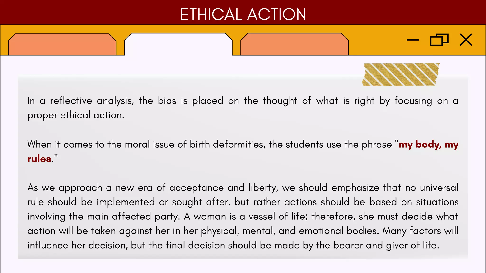 ETHICAL ACTION
In a reflective analysis, the bias is placed on the thought of what is right by focusing on a
proper ethical action.
When it comes to the moral issue of birth deformities, the students use the phrase "my body, my
rules."
As we approach a new era of acceptance and liberty, we should emphasize that no universal
rule should be implemented or sought after, but rather actions should be based on situations
involving the main affected party. A woman is a vessel of life; therefore, she must decide what
action will be taken against her in her physical, mental, and emotional bodies. Many factors will
influence her decision, but the final decision should be made by the bearer and giver of life.
 