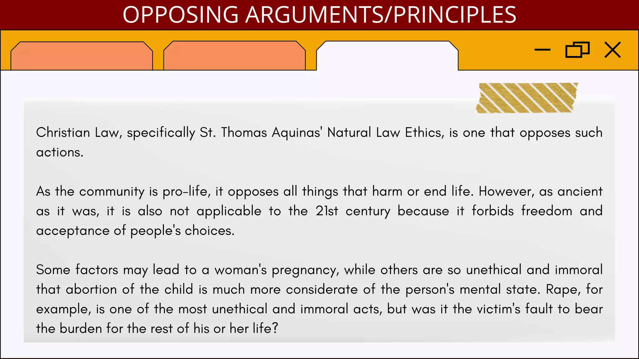 Christian Law, specifically St. Thomas Aquinas' Natural Law Ethics, is one that opposes such
actions.
As the community is pro-life, it opposes all things that harm or end life. However, as ancient
as it was, it is also not applicable to the 21st century because it forbids freedom and
acceptance of people's choices.
Some factors may lead to a woman's pregnancy, while others are so unethical and immoral
that abortion of the child is much more considerate of the person's mental state. Rape, for
example, is one of the most unethical and immoral acts, but was it the victim's fault to bear
the burden for the rest of his or her life?
OPPOSING ARGUMENTS/PRINCIPLES
 