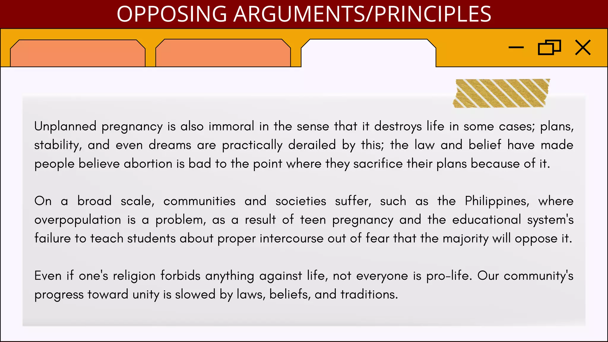 Unplanned pregnancy is also immoral in the sense that it destroys life in some cases; plans,
stability, and even dreams are practically derailed by this; the law and belief have made
people believe abortion is bad to the point where they sacrifice their plans because of it.
On a broad scale, communities and societies suffer, such as the Philippines, where
overpopulation is a problem, as a result of teen pregnancy and the educational system's
failure to teach students about proper intercourse out of fear that the majority will oppose it.
Even if one's religion forbids anything against life, not everyone is pro-life. Our community's
progress toward unity is slowed by laws, beliefs, and traditions.
OPPOSING ARGUMENTS/PRINCIPLES
 