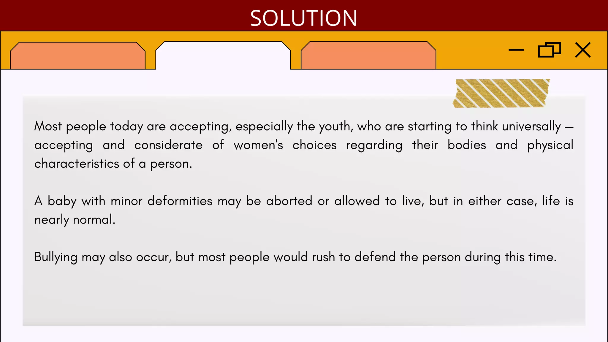 Most people today are accepting, especially the youth, who are starting to think universally —
accepting and considerate of women's choices regarding their bodies and physical
characteristics of a person.
A baby with minor deformities may be aborted or allowed to live, but in either case, life is
nearly normal.
Bullying may also occur, but most people would rush to defend the person during this time.
SOLUTION
 