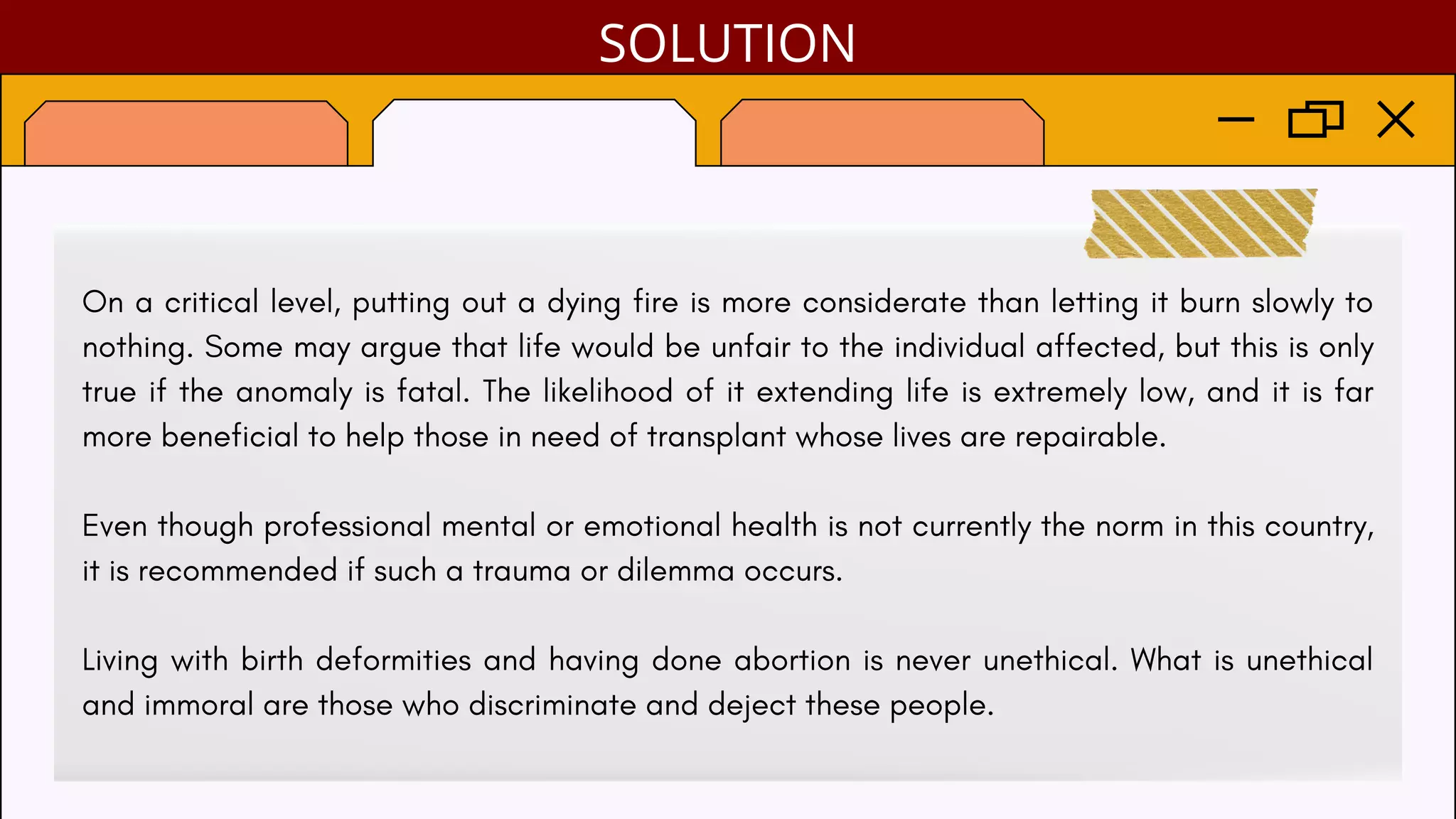 On a critical level, putting out a dying fire is more considerate than letting it burn slowly to
nothing. Some may argue that life would be unfair to the individual affected, but this is only
true if the anomaly is fatal. The likelihood of it extending life is extremely low, and it is far
more beneficial to help those in need of transplant whose lives are repairable.
Even though professional mental or emotional health is not currently the norm in this country,
it is recommended if such a trauma or dilemma occurs.
Living with birth deformities and having done abortion is never unethical. What is unethical
and immoral are those who discriminate and deject these people.
SOLUTION
 