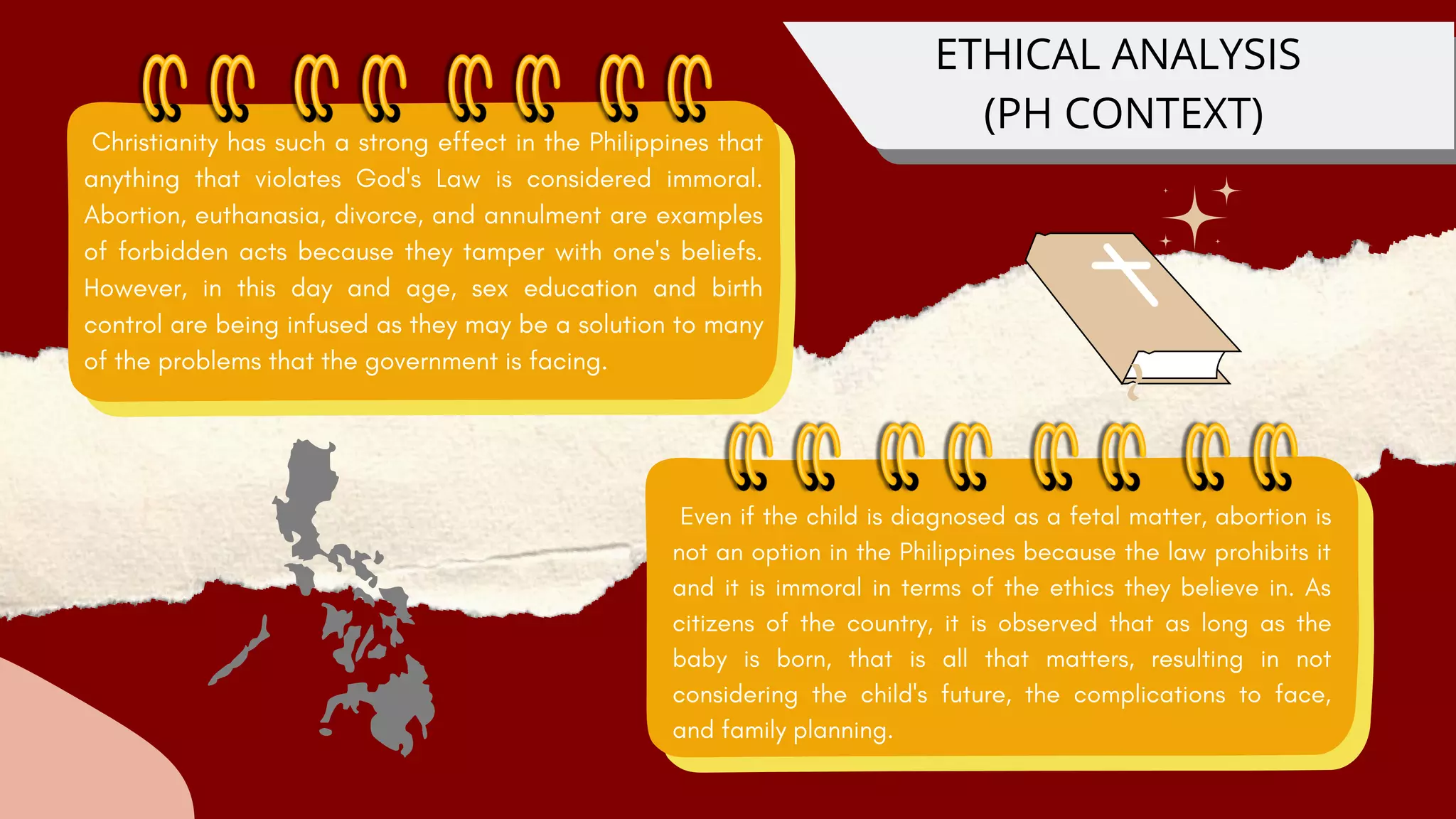 Even if the child is diagnosed as a fetal matter, abortion is
not an option in the Philippines because the law prohibits it
and it is immoral in terms of the ethics they believe in. As
citizens of the country, it is observed that as long as the
baby is born, that is all that matters, resulting in not
considering the child's future, the complications to face,
and family planning.
ETHICAL ANALYSIS
(PH CONTEXT)
Christianity has such a strong effect in the Philippines that
anything that violates God's Law is considered immoral.
Abortion, euthanasia, divorce, and annulment are examples
of forbidden acts because they tamper with one's beliefs.
However, in this day and age, sex education and birth
control are being infused as they may be a solution to many
of the problems that the government is facing.
 
