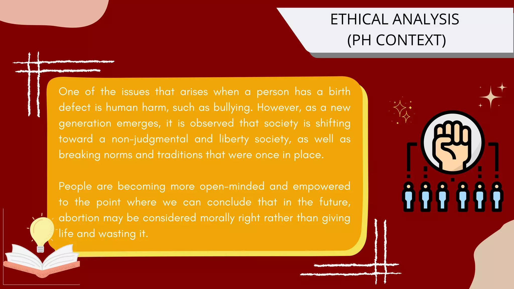 One of the issues that arises when a person has a birth
defect is human harm, such as bullying. However, as a new
generation emerges, it is observed that society is shifting
toward a non-judgmental and liberty society, as well as
breaking norms and traditions that were once in place.
People are becoming more open-minded and empowered
to the point where we can conclude that in the future,
abortion may be considered morally right rather than giving
life and wasting it.
ETHICAL ANALYSIS
(PH CONTEXT)
 