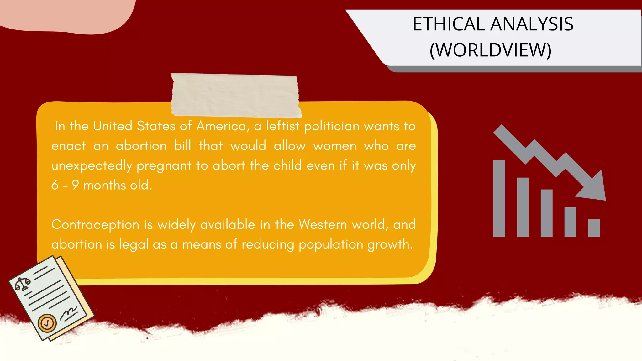 In the United States of America, a leftist politician wants to
enact an abortion bill that would allow women who are
unexpectedly pregnant to abort the child even if it was only
6 - 9 months old.
Contraception is widely available in the Western world, and
abortion is legal as a means of reducing population growth.
ETHICAL ANALYSIS
(WORLDVIEW)
 