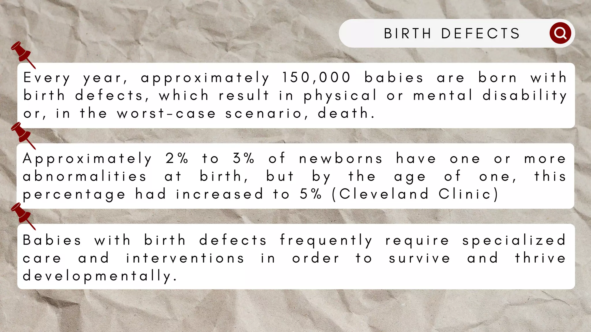 B I R T H D E F E C T S
E v e r y y e a r , a p p r o x i m a t e l y 1 5 0 , 0 0 0 b a b i e s a r e b o r n w i t h
b i r t h d e f e c t s , w h i c h r e s u l t i n p h y s i c a l o r m e n t a l d i s a b i l i t y
o r , i n t h e w o r s t - c a s e s c e n a r i o , d e a t h .
A p p r o x i m a t e l y 2 % t o 3 % o f n e w b o r n s h a v e o n e o r m o r e
a b n o r m a l i t i e s a t b i r t h , b u t b y t h e a g e o f o n e , t h i s
p e r c e n t a g e h a d i n c r e a s e d t o 5 % ( C l e v e l a n d C l i n i c )
B a b i e s w i t h b i r t h d e f e c t s f r e q u e n t l y r e q u i r e s p e c i a l i z e d
c a r e a n d i n t e r v e n t i o n s i n o r d e r t o s u r v i v e a n d t h r i v e
d e v e l o p m e n t a l l y .
 