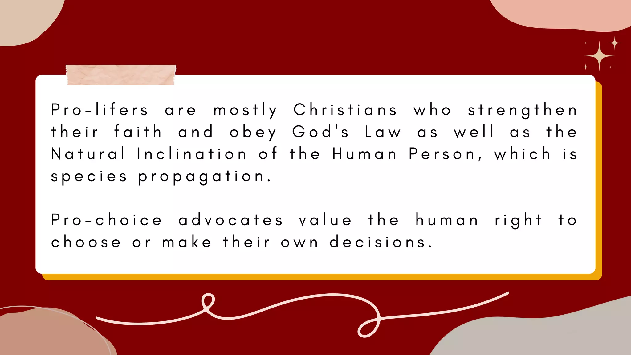 P r o - l i f e r s a r e m o s t l y C h r i s t i a n s w h o s t r e n g t h e n
t h e i r f a i t h a n d o b e y G o d ' s L a w a s w e l l a s t h e
N a t u r a l I n c l i n a t i o n o f t h e H u m a n P e r s o n , w h i c h i s
s p e c i e s p r o p a g a t i o n .
P r o - c h o i c e a d v o c a t e s v a l u e t h e h u m a n r i g h t t o
c h o o s e o r m a k e t h e i r o w n d e c i s i o n s .
 