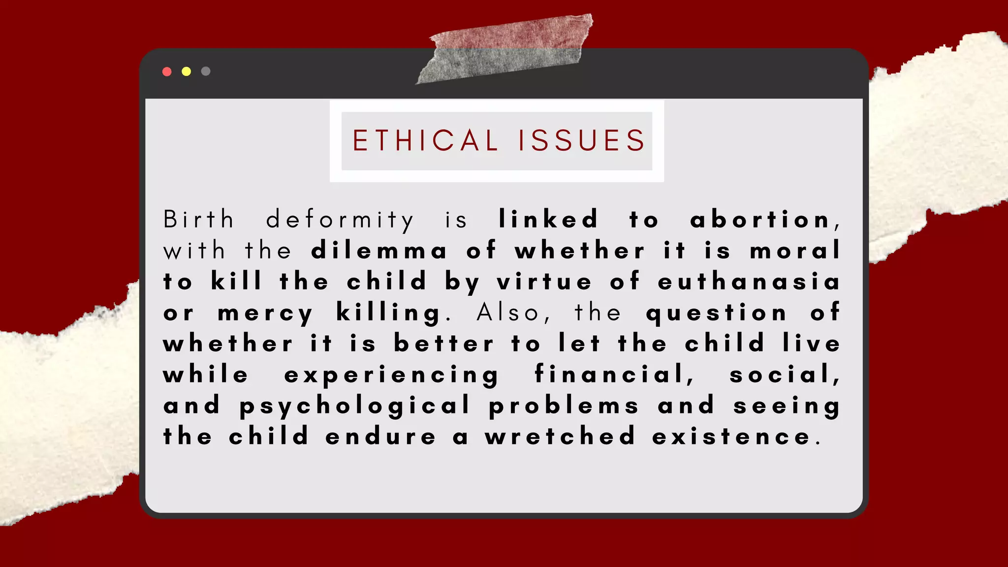 B i r t h d e f o r m i t y i s l i n k e d t o a b o r t i o n ,
w i t h t h e d i l e m m a o f w h e t h e r i t i s m o r a l
t o k i l l t h e c h i l d b y v i r t u e o f e u t h a n a s i a
o r m e r c y k i l l i n g . A l s o , t h e q u e s t i o n o f
w h e t h e r i t i s b e t t e r t o l e t t h e c h i l d l i v e
w h i l e e x p e r i e n c i n g f i n a n c i a l , s o c i a l ,
a n d p s y c h o l o g i c a l p r o b l e m s a n d s e e i n g
t h e c h i l d e n d u r e a w r e t c h e d e x i s t e n c e .
E T H I C A L I S S U E S
 
