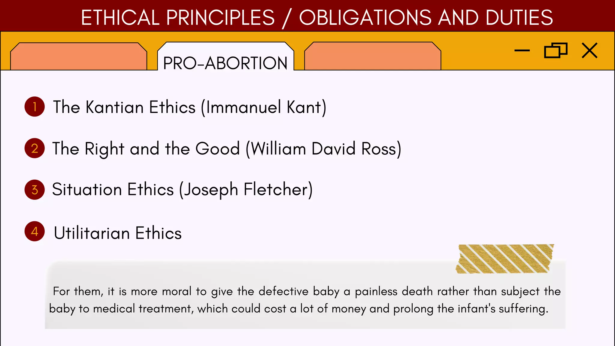 ETHICAL PRINCIPLES / OBLIGATIONS AND DUTIES
PRO-ABORTION
1
2
3
4
The Kantian Ethics (Immanuel Kant)
The Right and the Good (William David Ross)
Situation Ethics (Joseph Fletcher)
Utilitarian Ethics
For them, it is more moral to give the defective baby a painless death rather than subject the
baby to medical treatment, which could cost a lot of money and prolong the infant's suffering.
 