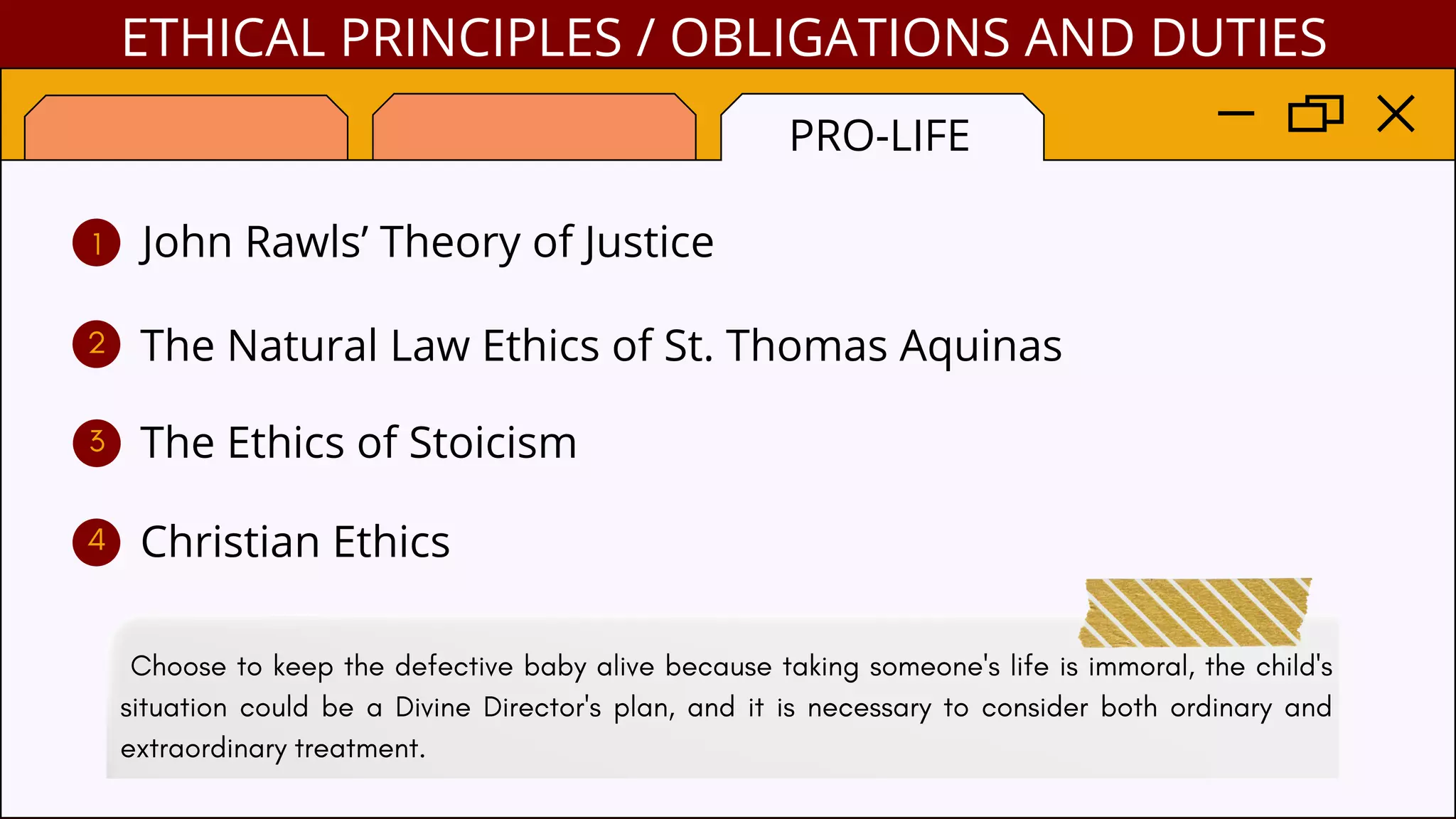 ETHICAL PRINCIPLES / OBLIGATIONS AND DUTIES
PRO-LIFE
John Rawls’ Theory of Justice
The Natural Law Ethics of St. Thomas Aquinas
The Ethics of Stoicism
Christian Ethics
1
2
3
4
Choose to keep the defective baby alive because taking someone's life is immoral, the child's
situation could be a Divine Director's plan, and it is necessary to consider both ordinary and
extraordinary treatment.
 