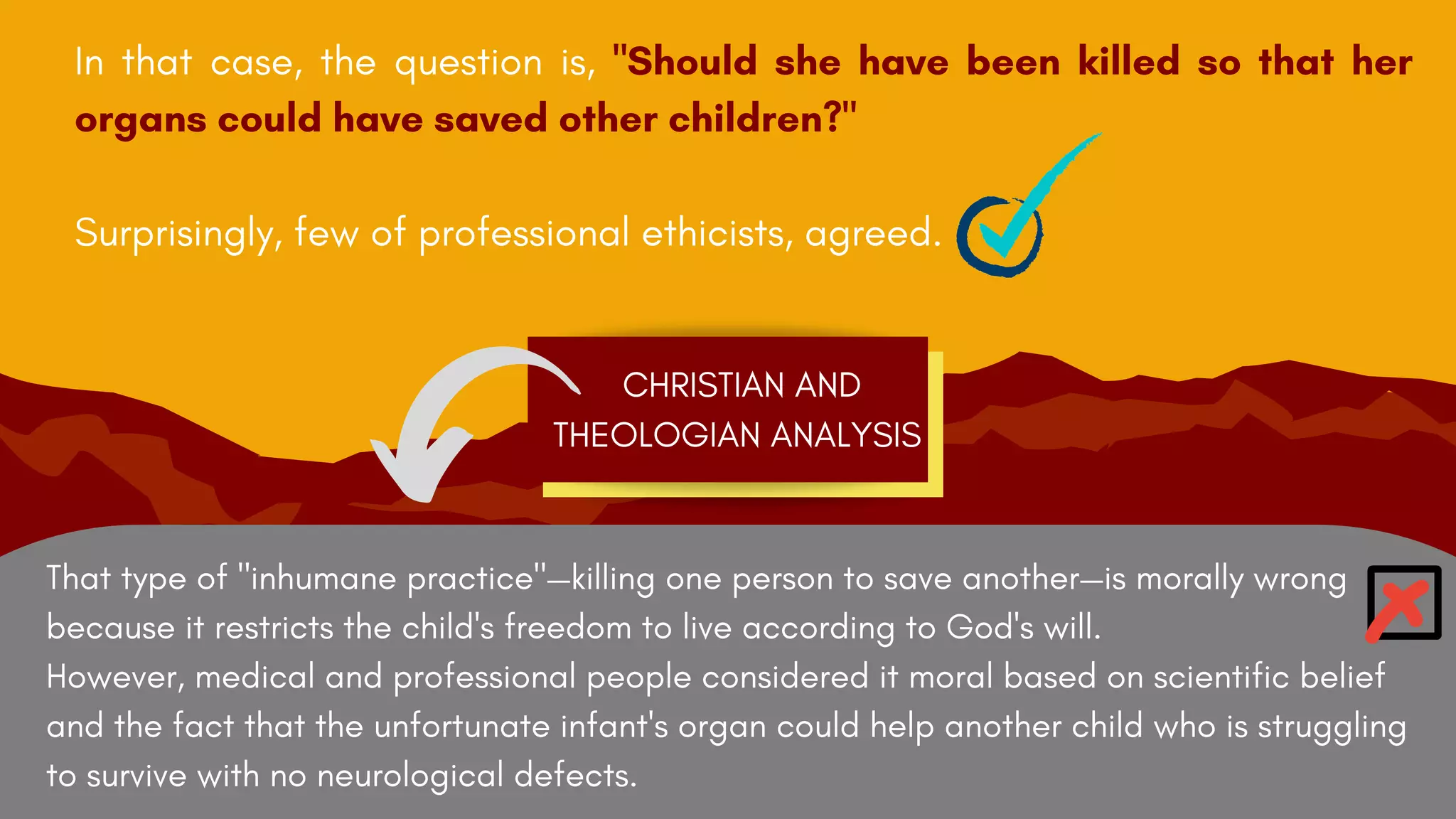 That type of "inhumane practice"—killing one person to save another—is morally wrong
because it restricts the child's freedom to live according to God's will.
However, medical and professional people considered it moral based on scientific belief
and the fact that the unfortunate infant's organ could help another child who is struggling
to survive with no neurological defects.
In that case, the question is, "Should she have been killed so that her
organs could have saved other children?"
Surprisingly, few of professional ethicists, agreed.
CHRISTIAN AND
THEOLOGIAN ANALYSIS
 