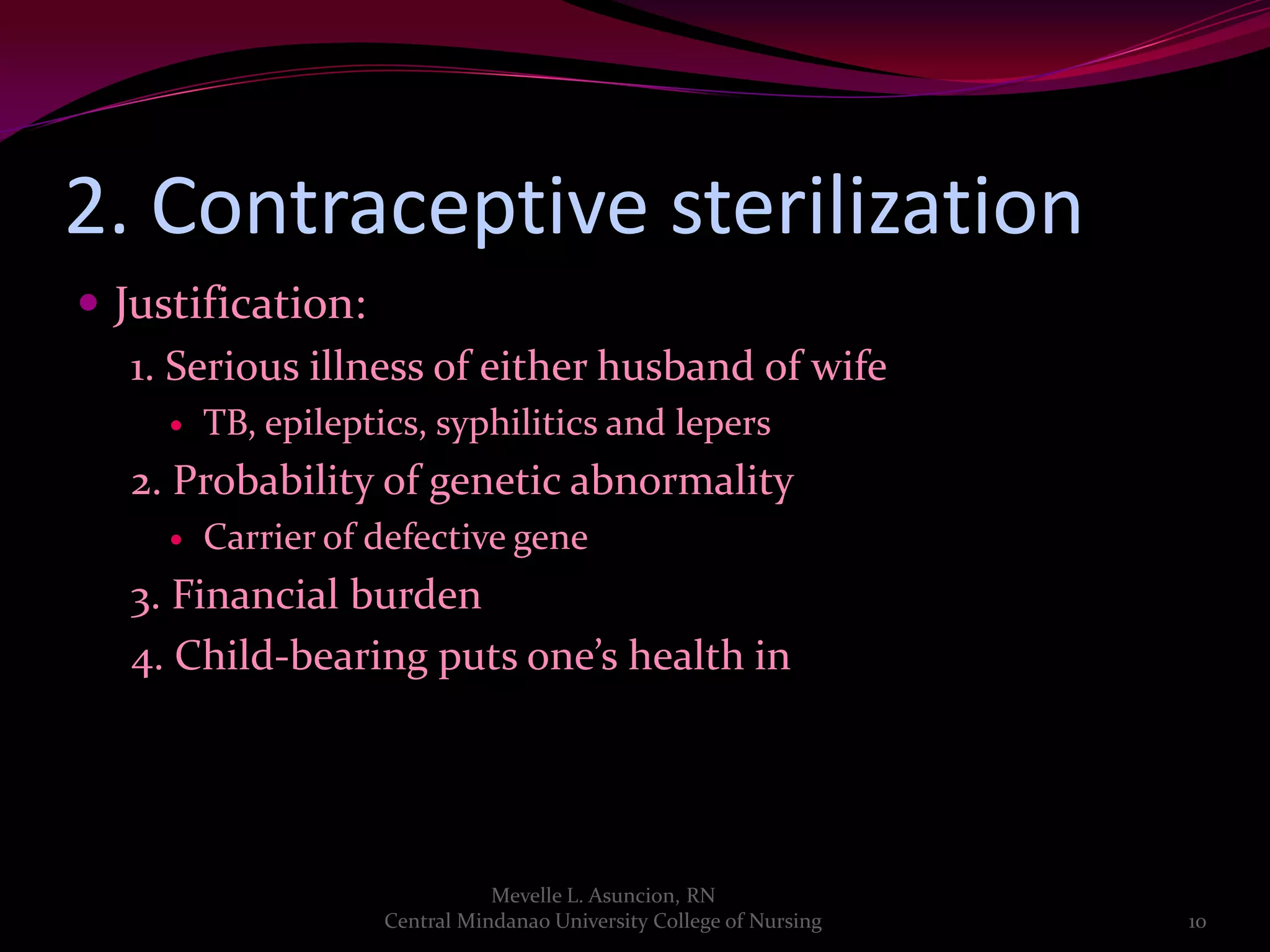 2. Contraceptive sterilization
 Justification:
   1. Serious illness of either husband of wife
        TB, epileptics, syphilitics and lepers
   2. Probability of genetic abnormality
        Carrier of defective gene
   3. Financial burden
   4. Child-bearing puts one’s health in danger




                                Mevelle L. Asuncion, RN
                     Central Mindanao University College of Nursing   10
 