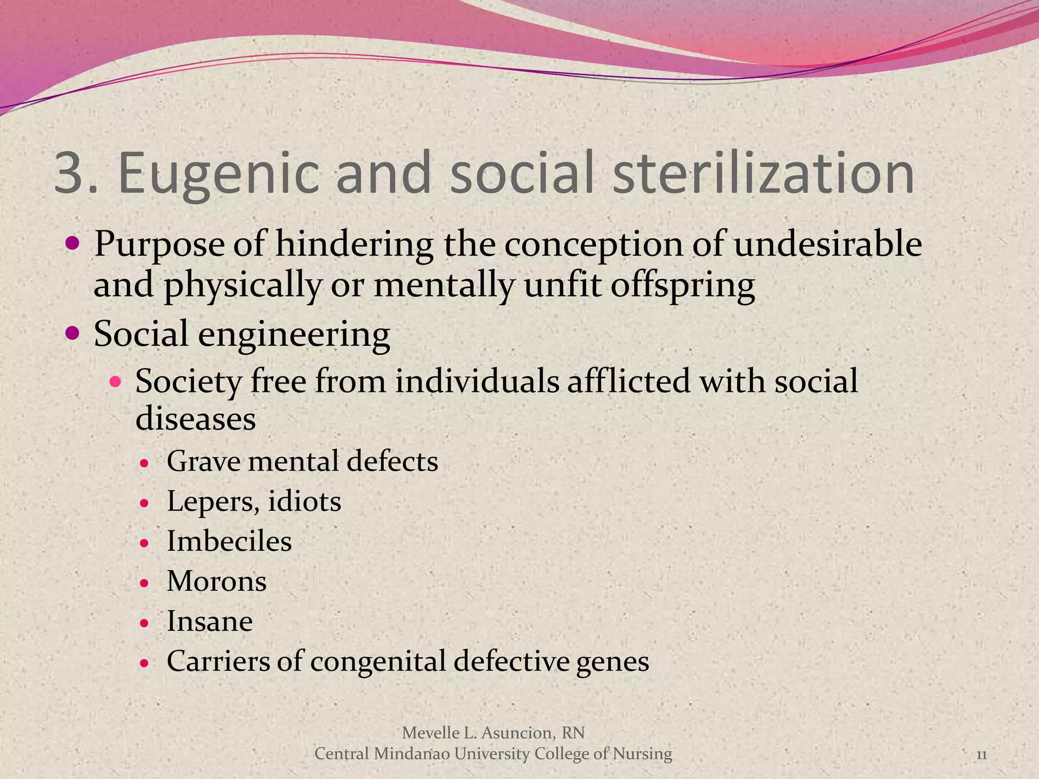 3. Eugenic and social sterilization
 Purpose of hindering the conception of undesirable
  and physically or mentally unfit offspring
 Social engineering
   Society free from individuals afflicted with social
    diseases
       Grave mental defects
       Lepers, idiots
       Imbeciles
       Morons
       Insane
       Carriers of congenital defective genes

                              Mevelle L. Asuncion, RN
                   Central Mindanao University College of Nursing   11
 