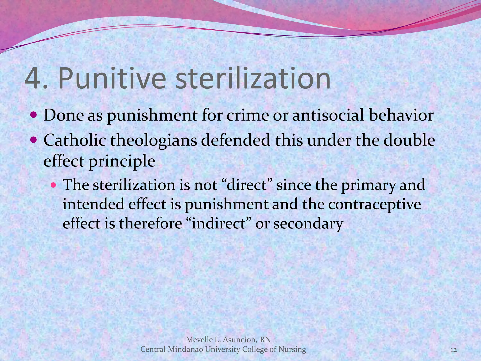 4. Punitive sterilization
 Done as punishment for crime or antisocial behavior
 Catholic theologians defended this under the double
 effect principle
   The sterilization is not “direct” since the primary and
    intended effect is punishment and the contraceptive
    effect is therefore “indirect” or secondary




                           Mevelle L. Asuncion, RN
               Central Mindanao University College of Nursing   12
 