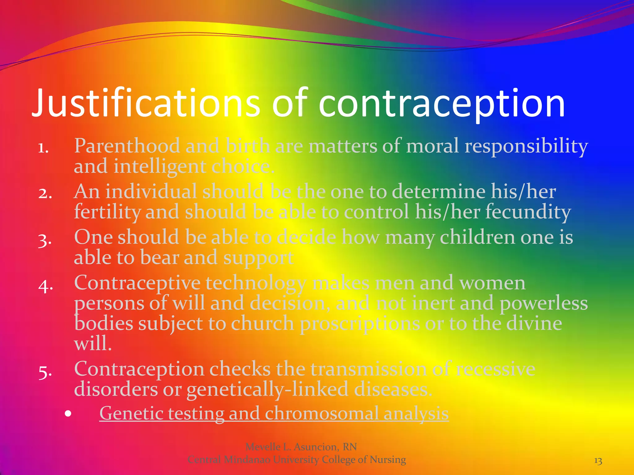 Justifications of contraception
1. Parenthood and birth are matters of moral responsibility
   and intelligent choice.
2. An individual should be the one to determine his/her
   fertility and should be able to control his/her fecundity
3. One should be able to decide how many children one is
   able to bear and support
4. Contraceptive technology makes men and women
   persons of will and decision, and not inert and powerless
   bodies subject to church proscriptions or to the divine
   will.
5. Contraception checks the transmission of recessive
   disorders or genetically-linked diseases.
        Genetic testing and chromosomal analysis
                              Mevelle L. Asuncion, RN
                   Central Mindanao University College of Nursing   13
 