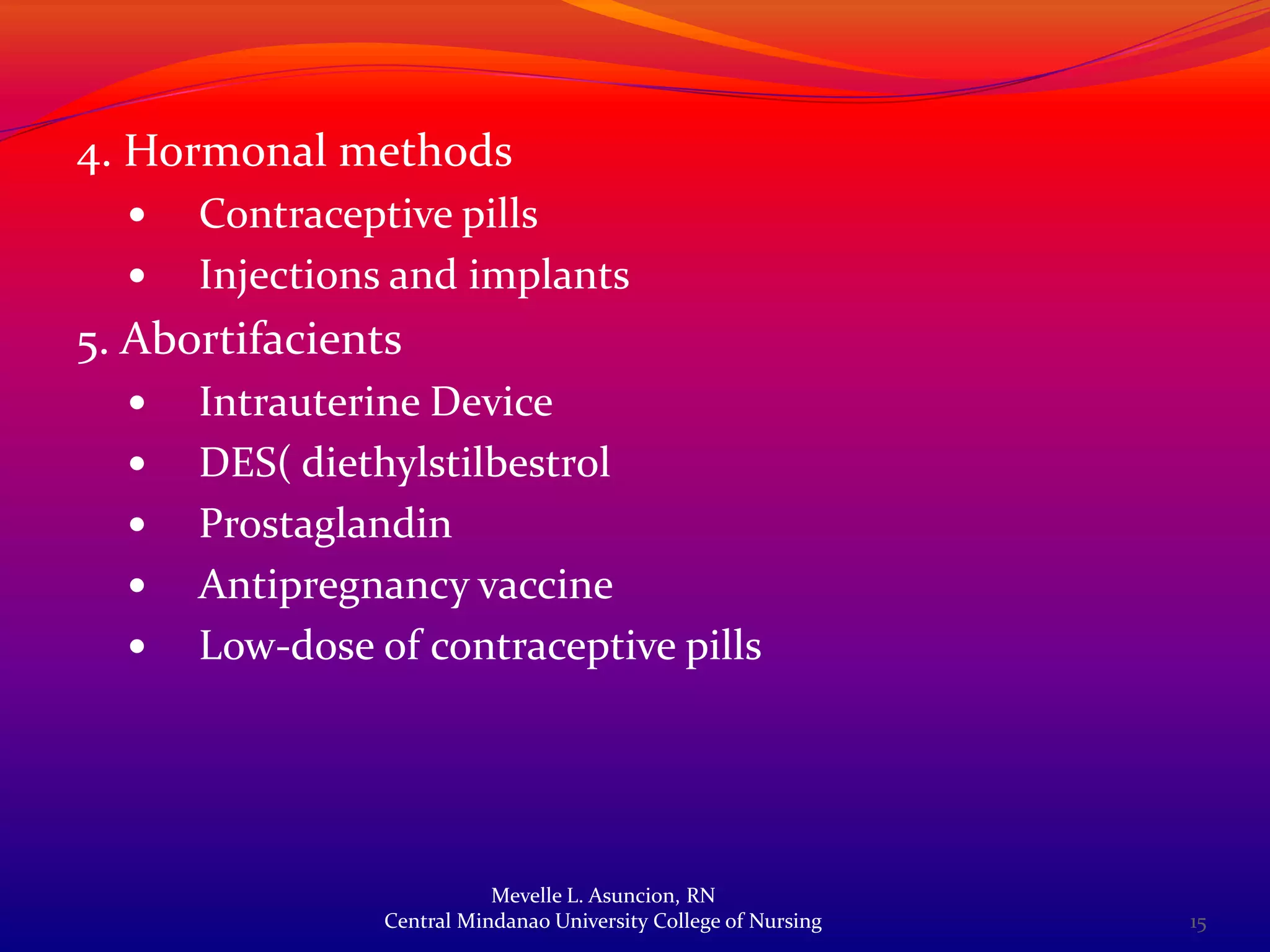 4. Hormonal methods
     Contraceptive pills
     Injections and implants
5. Abortifacients
     Intrauterine Device
     DES( diethylstilbestrol
     Prostaglandin
     Antipregnancy vaccine
     Low-dose of contraceptive pills




                           Mevelle L. Asuncion, RN
                Central Mindanao University College of Nursing   15
 