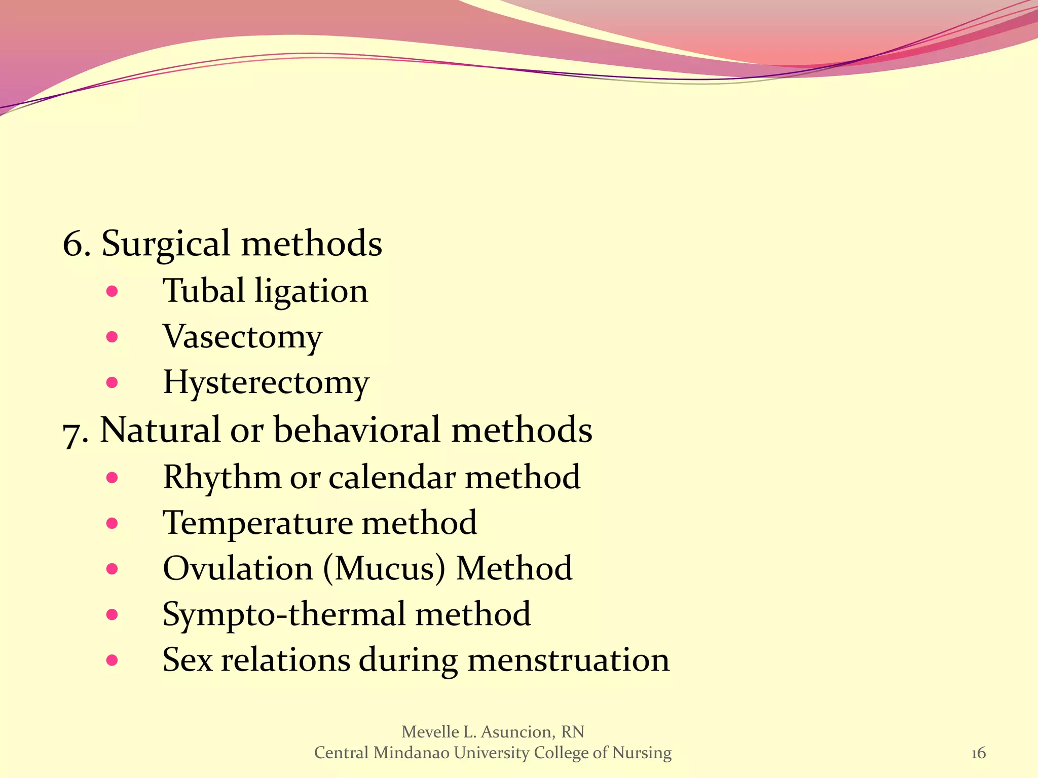6. Surgical methods
     Tubal ligation
     Vasectomy
     Hysterectomy
7. Natural or behavioral methods
     Rhythm or calendar method
     Temperature method
     Ovulation (Mucus) Method
     Sympto-thermal method
     Sex relations during menstruation
                           Mevelle L. Asuncion, RN
                Central Mindanao University College of Nursing   16
 